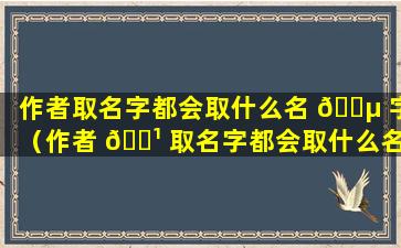 作者取名字都会取什么名 🌵 字（作者 🌹 取名字都会取什么名字好听）